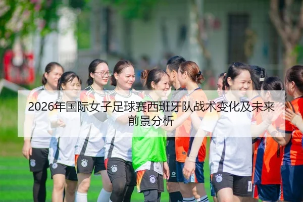 2026年国际女子足球赛西班牙队战术变化及未来前景分析